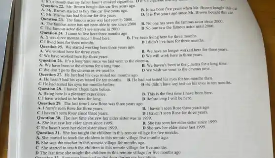 Question 22. Mr. Brown bought this car five years ago.
B. It has been five years when Mr Brown bought this car
A. Mr. Brown started to buy this car five years ago.
D. It is five years ago since Mr Brown bought this car.
C. Mr. Brown has had this car for five years.
Question 23. The famous actor was last seen in 2000.
B. No one has seen the famous actor since 2000.
A. The famous actor has not been able to see since 2000
D No one saw the famous actor until 2000.
C The famous actor didn't see anyone in 2000.
Question 24. I came to live here three months ago.
A. It was three months since I lived here.	B. I've been living here for three months.
C I lived here for three months.
D I didn't live here for three months.
Question 25. We started working here three years ago.
B. We have no longer worked here for three years.
A. We worked here for three years.
C We have worked here for three years.
D We will work here in three years.
Question 26. It's a long time since we last went to the cinema.
A. We have been to the cinema for a long time.
B. We haven't been to the cinema for a long time.
C We don't go to the cinema as we used to.
D We wish we went to the cinema now.
Question 27. He last had his eyes tested ten months ago.
B. He had not tested his eyes for ten months then.
A. He hasn't had his eyes tested for ten months.
C He had tested his eyes ten months before.
D He didn't have any test on his eyes in ten months.
Question 28. I haven't been here before.
A. Being here is a pleasant experience.
B. This is the first time I have been here.
C I have wished to be here for long.
D Before long I will be here.
Question 29. The last time I saw Rose was three years ago.
A. I hasn't seen Rose for three years.
B. I haven't seen Rose three years ago.
C I haven't seen Rose since three years.
D I haven't seen Rose for three years.
Question 30. The last time she saw her elder sister was in 1999.
A. She last saw her elder sister since 1999
B. She has seen her elder sister since 1999.
C She hasn't seen her elder sister since 1999.
D She saw her elder sister last 1999.
Question 31. She has taught the children in this remote village for five months.
A. She started to teach the children in this remote village five months ago.
B. She was the teacher in this remote village for months ago.
C She started to teach the children in this remote village for five months
D The last time she taught the children in this remote village for five months ago