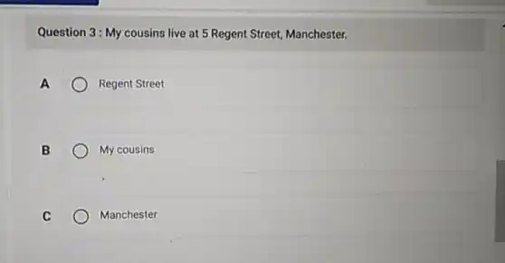 Question 3: My cousins live at 5 Regent Street, Manchester.
A	Regent Street
B	My cousins
C	Manchester