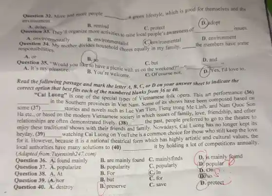 Question 32.More and more people __
a green lifestyle, which is good for themselves and the
environment.
A. delay
B. remind
Question 33. They'll organize more activities to raise local people's awareness of
C protect
(D. adopt
__ issues.
A. environmentally
B. environmentalist
D. environment
C. environmental
responsibilities.
responsibilities My mother divides chores equally in my family. __ the members have some
A. or
B. so
D. and
C. but
__
D. Yes, I'd love to.
Question 35 you like to have a picnic with us on the weekend?"....
A. It's my pleasure.
B. You're welcome.
C. Of course not.
Read the following passage and mark the letter A, B, C,or D on your answer sheet to indicate the
correct option that best fits each of the numbered blanks from 36 to 40.
__
Luong" is one of the special types of Vietnamese folk opera.This art performance (36)
some (37)
in the Southern provinces in Viet Nam Some of its shows have been composed based on
Ha etC.,or
__ stories and novels such as Luc Van Tien.Tieng trong Me Linh and Nam Quoc Son
based on the modern Vietnamese society in which issues of family love, friendship, and other
relationships are often demonstrated lively (38)
family. Nowadays, Cai Luong has no longer kept its enjoy these traditional shows with their friends
__
the past, people preferred to go to the theatre to
heyday, (39) __
watching Cai Luong on YouTube is a common choice for those who still keep the love
for it. However
because it is a national theatrical form which has highly artistic and cultural values, the
local authorities have many solutions to (40) __
it by holding a lot of competitions annually.
(Adapted from Tuyensinh247.com)
Question 36. A. found mainly
B. are mainly found
C. mainlyfinds
D. is mainly found
Question 37. A popularize
B. popularity
C. popularly
AB popular
Question 38. A. At
B. For
(C) In
D. On
Question 39. (A.) nor
B. but
C. for
(D) so
Question 40.destroy
B.) preserve
C. save
D. protect