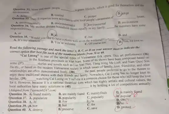 Question 32.More and more people __
a green lifestyle, which is good for themselves and the
environment.
(D. adopt
A. delay
Question 33. They'll organize more activities to raise local people's awareness of
C. protect
__ issues.
A. environmentally
B. environmentalist
C. environmental
D. environment
Opportion 14. My mother divides household chores equally in my family. __ the members have some
responsibilities.
A. or
B. so
D. and
C. but
Question 35 you like to have a picnic with us on the weekend?"
__
I'd love to. D. Yes
A. It's my pleasure.
B. You're welcome.
C. Of course not.
Read the following and mark the letter A, B, C, or D on your answer sheet to indicate the
correct option that best fits each of the numbered blanks from 36 to 40.
__
Luong" is one of the special types of Vietnamese folk opera This art performance (36)
some (37)
in the Southern provinces in Viet Nam Some of its shows have been composed based on
Ha etC., or
__ stories and novels such as Luc Van Tien Tieng trong Me Linh and Nam Quoc Son
based on the modern Vietnames society in which issues of family, love friendship, and other
relationships are often demonstrated lively . (38)
family. Nowadays, Cai Luong has no longer kept its enjoy these traditional shows with their friends
__
the past,people preferred to go to the theatre to
heyday , (39) __ watching Cai Luong on YouTube is a common choice for those who still keep the love
for it. However, because it is a national theatrical form which has highly artistic and cultural values, the
local authorities have many solutions to (40) __
it by holding a lot of competitions annually.
(Adapted from :Tuyensinh247.com)
Question 36.found mainly
B. are mainly found C. mainlyfinds
D. is mainly found
Question 37. A . popularize
B. popularity
C. popularly
B. popular
Question 38. A. At
B. For
C. In
D. On
Question 39. (A.)nor
B. but
C. for
(D) so
Question 40.destroy
B. preserve
C. save
D. protect