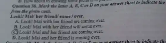 Question 38.Mark the letter A, B,, C or D on your answer sheet to indicate the
from the given cues.
Look!/ MaV her friend/come/over.
A. Look!Mai with her friend are coming over.
B. Look!Mai with her friend will come over.
(C) Look!Mai and her friend are coming over.
D. Look!Mai and her friend is coming over.