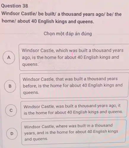 Question 38
Windsor Castle/ be built/ a thousand years ago/ be/ the
home/ about 40 English kings and queens.
Chọn một đáp án đúng
A ) ago, is the home for about 40 English kings and
Windsor Castle, which was built a thousand years
queens.
B ) before, is the home for about 40 English kings and
Windsor Castle, that was built a thousand years
queens.
C
Windsor Castle, was built a thousand years ago , it
C	is the home for about 40 English kings and queens.
D ) years,and is the home for about 40 English kings
Windsor Castle, where was built in a thousand