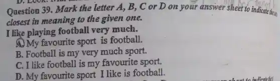 Question 39 . Mark the letter A, B , C or D on your answer sheet to indicate these
closest in meaning to the given one.
I like playing football very much.
A. My favourite sport is football.
B. Football is my very much sport.
C. I like football is my favourite sport.
D. My favourite sport I like is football.