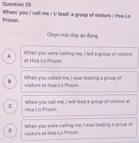 Question 39
When/ you / call me / I/ lead a group of visitors / Hoa Lo
Prison.
Chọn một đáp án đúng
A
When you were calling me, I led a group of visitors
A
at Hoa Lo Prison.
B
When you called me , I was leading a group of
B
visitors at Hoa Lo Prison.
C
When you call me , I will lead a group of visitors at
Hoa Lo Prison.
When you were calling me, I was leading a group of