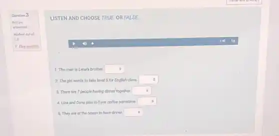 Question 3
Not yet
answered
Marked out of
1.0
P Elag question
LISTEN AND CHOOSE TRUE OR FALSE
(1)
1. The man is Lena's brother. square 
2. The girl wants to take level 5 for English class. square 
3. There are 7 people having dinner together. square 
4. Liza and Dene plan to have coffee sometime. square 
5. They are at the ocean to have dinner. square