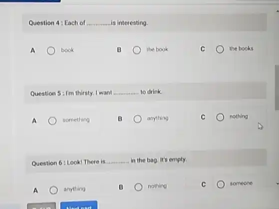 Question 4: Each of __ is interesting.
A	book
B	the book
the books
Question 5:I'm thirsty I want __ to drink
A	something
anything
C	nothing
Question 6: Look! There in __ in the bag. It's empty.
A	anything
B	nothing
C	someone