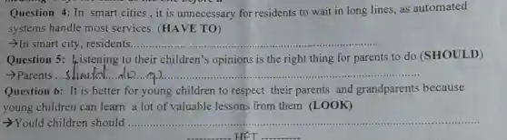 Question 4: In smart cities, it is unnecessary for residents to wait in long lines, as automated
systems handle most services . (HAVE TO)
In smart city , residents... __
Question 5 fristening to their children's opinions is the right thing for parents to do (SHOULD)
__
Question 6: It is better for young children to respect their parents and grandparents because
young children can learn a lot of valuable lessons from them (LOOK)
-Yould children should __
. HẾT