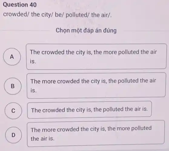 Question 40
crowded/ the city/ be/polluted/ the air/.
Chọn một đáp án đúng
)
The crowded the city is, the more polluted the air
is.
A
B )
The more crowded the city is, the polluted the air
is.
C The crowded the city is, the polluted the air is. C
D )
The more crowded the city is, the more polluted
the air is.