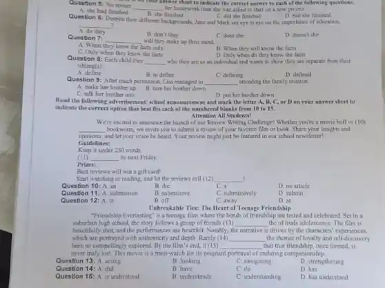 Question 5: No sooner
__ her homework than she was asked to start on a new project.
or on your answer sheet to indicate the correct answer to each of the following questions.
A. she had finished
B. she finished
C. did she finished
D. had she finished
Question 6: Despite their different backgrounds, Jane and Mark see eye to eye on the importance of education,
__
do they
B. don't they
C. does she
D. doesn't she
Question 7: __ will they make up their mind
A. When they know the facts only
B. When they will know the facts
C. Only when they know the facts
D. Only when do they know the facts
Question 8: Each child tries
__ who they are as an individual and wants to show they are separate from their
sibling(s)
A. define
B. to define
D defined
C. defining
Question 9: After much persuasion, Lisa managed to __ attending the family reunion.
A. make her brother up
B. tum her brother down
C. talk her brother into
D. put her brother down
Read the following advertisement school announcement and mark the letter A, B.C, or D on your answer sheet to
indicate the correct option that best fits each of the numbered blanks from 10 to 15.
Attention All Students!
We're excited to announce the launch of our Review Writing Challenge! Whether you're a movie buff or (10)
__ bookworm, we invite you to submit a review of your favorite film or book. Share your insights and
opinions, and let your voice be heard. Your review might just be featured in our school newsletter!
Guidelines:
Keep it under 250 words
(II) __ by next Friday.
Prizes:
Best reviews will win a gift card!
Start watching or reading.and let the reviews roll (12) __
Question 10: A. an
B. the
C. a
D. no article
Question 11: A. submission
B. submissive
C. submissively
D. submit
Question 12: A. in
B. off
C. away
D. at
Unbreakable Ties: The Heart of Teenage Friendship
"Friendship Everlasting" is a teenage film where the bonds of friendship are tested and celebrated. Set in a
suburban high school, the story follows a group of friends (13) __ the of trials adolescence The film is
beautifully shot, and the performances are heartfelt. Notably.the narrative is driven by the characters' experiences,
which are portrayed with authenticity and depth. Rarely (14) __ the themes of loyalty and self -discovery
been so compellingly explored By the film's end it (15) __ that true friendship, once formed is
never truly lost. This movie is a must-watch for its poignant portrayal of enduring companionship.
Question 13: A. acting
B looking
C. navigating
D. strengthening
Question 14: A. did
B have
C. do
D. has
Question 15: A. is understood
B understands
C. understanding
D. has understood