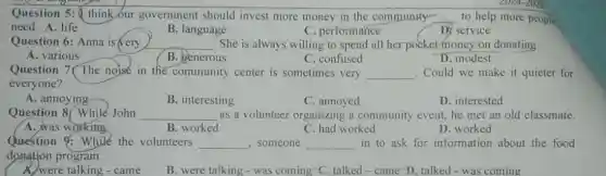 Question 5: ( think our government should invest more money in the community- __ to help more people
need. A. life	C. performance	D. service
B. language
Question 6: Anna is very	. She is always willing to spend all her pocket money on donating
A. various
__
generous
C. confused
D. modest
Question 7 The noise in the community center is sometimes very __ Could we make it quieter for
everyone?
A. annoying
B. interesting
C. annoyed
D. interested
Question 8 While John __ as a volunteer organizing a community event, he met an old classmate.
A. was working	B. worked
C. had worked
D. worked
Question 9: While the volunteers __ , someone __ in to ask for information about the food
donation program.
A. were talking - came
B. were talking - was coming C. talked -came D. talked - was coming