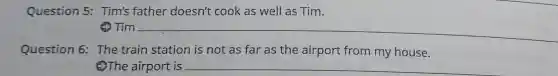 Question 5 : Tim's father doesn't cook as well as Tim.
Tim __
Question 6:The train station is not as far as the airport from my house.
2The airport is __