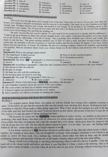 Question 58: A. lack of
Question 59: A. conducting
B. lacking in
Question 60:A. anticipates
B . contracting
C. lack
D. lacks of
Question 61: A. for granted
B. anticipating
C. concluding
D.. containing
B for grant
C. anticipation
D. anticipated
Question 62: A. Besides
B. Therefore
C. for granting
D. for grants
C. However
D. For example
Read the following passage and choose the correct answer
Reading 1
Have you ever felt that there aren't enough hours in the day?These days we have to do our jobs look after our
homes, save energy to help the environment, and do exercise to stay healthy! Like many of us.Alex Gadsden never had
enough time. He ran a business and a home and needed to lose weight.So he decided to do something about it.He
invented the cycle washer The 29-year-old now starts each day with a 45-minute cycle ride.He not only feels healthier
but he saves on his energy bills and does the washing too.
He said, "It gives the user a good workout.I've only used it for two weeks but I've already noticed a difference."
"I tend to get up at around six-thirty now and get straight on the cycle washer I keep it in the garden.so it's nice to get
out in the fresh air. Afterwards, I feel full of energy. Then I generally have breakfast and a shower and I really feel
ready to start the day." The green washing machine uses 25 litres of water a wash, and takes enough clothes to fill a
carrier bag. He normally cycles for 25 minutes to wash the clothes.and then for another 20 minutes to dry them. And it
doesn't use any electricity , of course. Mr Gadsden , the boss of a cleaning company, believes his machine could become
very popular. With an invention which cleans your clothes, keeps you fit and reduces your electricity bill, he may well
be right.
Question 63: What is the passage mainly about?
A. The importance of daily exercise
B. Ways to do the washing properly
C. Cycling makes you healthier
D. A fascinating invention
Question 64: The word "ran" in paragraph I is closest in meaning to __
A. moved
B. allowed
C. managed
D. changed
Question 65: According to paragraph 1, what does Alex Gadsden achieve with the invention of the cycle washer?
A. His electricity bills are reduced.
B. He puts on weight.
C. He helps his wife with the washing-up.
D. He becomes more involved in recycling.
Question 66: The word "it" in paragraph 2 refers to __
A. difference
B. the cycle washer
C. the fresh air
D. workout
Question 67: Which of the following is NOT true.according to the passage?
A. Alex Gadsden is positive about the success of the cycle washer.
B. The cycle washer can help you to remain strong and healthy.
C. It doesn't require any electricity to run the cycle washer.
D. Alex's machine isn't effective in terms of cleaning the clothes.
Read the following passage and choose the correct answer
Reading 2
Los Angeles dancer, Brian Perez, was eating out with his friends one evening when suddenly everyone w
quiet.To his horror, he saw that the reason for this was that people were checking their phones. Realizing he had tc
something to stop this,Brian made a rather daring suggestion. What if they all put their gadgets in a pile in the mic
of the table until they had finished the meal? If anyone picked up their phone, that person would have to pay the wh
bill. And so, it is said, the game of "phone stacking" was born.
The necessity for action like this highlights a major problem in today's society: our inability to disconnect f
technology. But while Brian'idea deals with the obsession in a social context,measures also need to be taken at he
Some people drop their smartphones into a box the moment they arrive home , which gives them the chance to int
with the people they live with. The fact that the phone cannot be heard-it is on silent - nor seen-the flashing light
hidden by the box - means that they are no longer tempted to use it.
A less drastic solution is to ban electronic devices at certain times of day when the whole family is likely
together, for example at meal times. This can be hard for everyone , from teenagers desperate to text friends to pa
unable to switch off from work. On a normal day, however, dinner takes less than an hour, and the benefi
exchanging opinions and anecdotes with the rest of the family certainly makes up for the time spent offline.
Taking a break from technology is one thing, but knowing when to turn off a device is another. Time see
stand still in the virtual world, and before you know it, you find that it is three o'clock in the morning. This is wh
digital curfew comes in handy, a set time when all devices must be put away. Evenings without technology are u