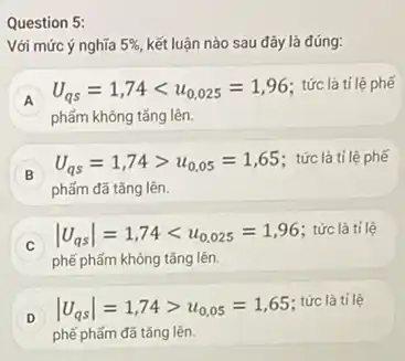 Question 5:
Với mức ý nghĩa 5%  kết luận nào sau đây là đúng:
A
phẩm không tǎng lên.
U_(qs)=1,74lt u_(0,025)=1,96 : tức là tỉ lệ phế
A
B
phẩm đã tǎng lên.
U_(qs)=1,74gt u_(0,05)=1,65 : tức là tỉ lệ phế
B
vert U_(qs)vert =1,74lt u_(0,025)=1,96 : tức là tỉ lệ
C
phế phẩm không tǎng lên.
D
phế phẩm đã tǎng lên.
vert U_(qs)vert =1,74gt u_(0,05)=1,65
: tức là tỉ lệ