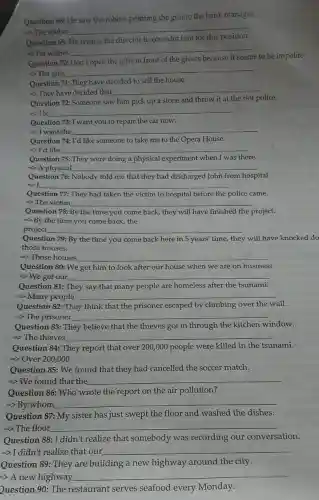 Question 68: He saw the robber pointing the gun to the bank manager.
-> The robber
__
Question 69:
wishes the director to consider him for this
-> He wishes
__
Question 70: Don't	the gifts in front of the givers because
s to be impolite.
-> The gifts
__
Question 71: They have decided to sell the house
-> They have decided that
__
Question 72:Someone saw him pick up a stone and throw it at the riot police.
-> He __
Question 73: I want you to repair the car now.
=> I want the __
Question 74: I'd like someone to take me to the Opera House.
I'd like __
Question 75: They were doing a physical experiment when I was there.
=> A physical __
Question 76:Nobody told me that they had discharged John from hospital.
I __
Question 77: They had taken the victim to hospital before the police came
=> The victim __
Question 78: By the time you come back, they will have finished the project.
By the time you come back, the
project __
Question 79: By the time you come back here in 5 years' time, they will have knocked do
those houses.
=> Those houses __
Question 80: We get him to look after our house when we are on business
=>We get our __
Question 81: They say that many people are homeless after the tsunami.
=> Many people __
Question 82: They think that the prisoner escaped by climbing over the wall.
=> The prisoner __
Question 83: They believe that the thieves got in through the kitchen window.
=> The thieves __
Question 84: They report that over 200,000 people were killed in the tsunami.
=> Over 200,000
Question 85: We found that they had cancelled the soccer match.
=> We found that the __
Question 86 Who wrote the report on the air pollution?
__
Question 87: My sister has just swept the floor and washed the dishes.
=> The floor __
Question 88: I didn't realize that somebody was recording our conversation.
=>I didn't realize that our __
Question 89 : They are building a new highway around the city.
=> A new highway.
__
Question 90: The restaurant serves seafood every Monday.