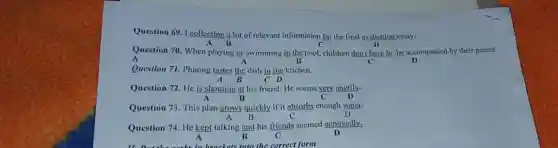 Question 69. I collecting A lot of relevant information for the final evaluation essay.
Question 70. When playing or swimming in the pool children don't have to be accompanied by their parent
A	B	C
Question 71. Phuong tastes the dish in the kitchen.
A B C D
Question 72. He is shouting at his friend He seems very angrily.
B	c
Question 73. This plan grows quickly if it absorbs enough water.
A B	C
Question 74. He kept talking and his friends seemed annoyedly.
B	C	D