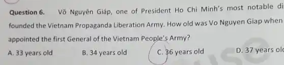 Question 6.
Võ Nguyên Giáp one of President Ho Chi Minh's most notable di
founded the Vietnam Propaganda Liberation Army How old was Vo Nguyen Giap when
appointed the first General of the Vietnam People's Army?
A. 33 years old
B. 34 years old
C. 36 years old
D. 37 years ol