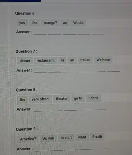 Question 6:
you like orange? an Would
Answer: __ __ __
Question 7:
dinner restaurant. in an Italian We have
Answer: __ __ __
Question 8:
the very often theater go to I don't
Answer: __ __
Question 9:
America? Do you
to visit want South
Answer: __ __ __ __ __