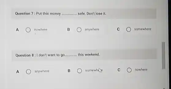 Question 7: Put this money __ safe. Don't lose it.
A	nowhere
anywhere
somewhere
Question 8: I don't want to go __ this weekend.
A	anywhere
B	somewhere
nowhere