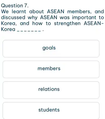 Question 7.
We learnt about ASE AN member s, and
discussed why ASE AN was im portant to
Korea, and how to strengthen AS EAN-
Korea
goals
members
relations
students