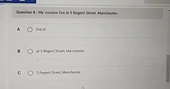 Question 8: My cousins live at 5 Regent Street, Manchester.
A	live at
B	at 5 Regent Street, Manchester.
C	5 Regent Street, Manchester.