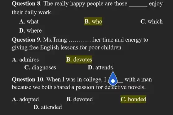 Question 8 . The really happy people are those __ enjoy
their daily work.
A. what
B. who
C. which
D. where
Question 9 . Ms.Trang ... __ her time and energy to
giving free English lessons for poor children.
A. admires
B. devotes
C. diagnoses
D. attends
Question 10 . When I was in college, I (	with a man
because we both shared a passion for detective novels.
A. adopted
B. devoted
C. bonded
D. attended