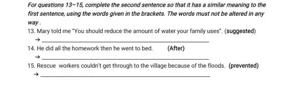 For questions 13-15 complete the second sentence so that it has a similar meaning to the
first sentence, using the words given in the brackets. The words must not be altered in any
way .
13. Mary told me "You should reduce the amount of water your family uses'. (suggested)
__
14. He did all the homework then he went to bed.	(After)
__
15. Rescue workers couldn't get through to the village because of the floods. (prevented)
-> __