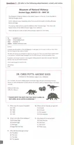 Questions 7-11 refer to the following advertisement, e-mail, and notice.
Museum of Natural History:
Ancient Eggs, MARCH 20 - MAY 20
The Museum of Natural History is the oldest museum in the city.It was founded in
1820 by Douglas Smith.
Smith collected many interesting items from around the world, including dinosaur
bones and eggs
This spring, there will be a special exhibition titled "Ancient Eggs." This show will
feature some of the oldest dinosaur eggs in our collection
There will also be a talk on April 20 by dinosaur expert Dr. Chris Potts.
To: paulienhm.com
From: chrispotts@dmail.com
Date: December 13
Subject: Problem with lecture date
Hi Paul,
I recently saw the article in City Life Magazine . It was great, but I'm sorry to tell you that I think
that the magazine has made a mistake.
The talk I am giving was arranged for April 30, not April 20. That is the date I have written down
in my planner. I wouldn'have arranged it for the 20th because I will be on vacation then
If possible, can we put a notice in the magazine telling everyone about the real date?We could
also put signs up around the museum.
I don't want people to miss the talk.
All the best,
DR. CHRIS POTTS: ANCIENT EGGS
A lecture on the dinosaur eggs in our collection
Dr. Chris Potts, the world's leading expert on dinosaur eggs, will give a fascinating two-hour
lecture. Dr. Potts will describe his travels all over the world in search of beautiful eggs of all shapes
and sizes.
MAIN LECTURE HALL
APRIL 30,7:00 p.m
7. When was the museum founded?
10. Where will Dr.Potts be on April 20?
(A) At work
(B) At home
(C) On vacation
(D) At the dentists