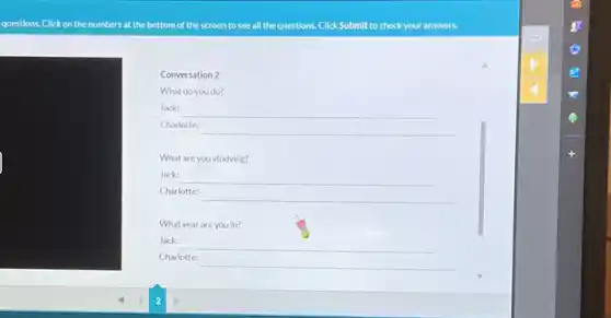 questions. Click on the numbers at the bottom of the screen to see all the questions.Click Submit to check your answers.
Conversation 2
What do you do?
Jack:
__
Charlotte:
__
What are you studying?
Jack:
__
Charlotte:
__
What year are you in?
__
Charlotte:
__