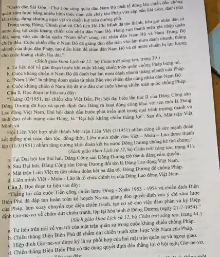 "Quân dân Sài Gòn - Chợ Lớn cùng quân dân Nam Bộ nhất tề đứng lên chiến đấu chông
quân xâm lược bằng nhiều hình thức như đốt cháy tàu Pháp vừa cập bến Sài Gòn, đánh phá
kho tàng, dựng chướng ngại vật và chiến luỹ trên đường phố.
Trung ương Đảng, Chính phủ và Chủ tịch Hồ Chí Minh đã tán thành, kêu gọi nhân dân cả
nước ủng hộ cuộc kháng chiến của nhân dân Nam Bộ. Hàng vạn thanh niên gia nhập quân
đội, sung vào các đoàn quân "Nam tiến"cùng với nhân dân Nam Bộ và Nam Trung Bộ
chiến đấu. Cuộc chiến đấu ở Nam Bộ đã giáng đòn đầu tiên vào âm mưu đánh nhanh, thắng
nhanh của thực dân Pháp, tạo điều kiện để nhân dân Nam Bộ và cả nước chuẩn bị lực lượng
cho cuộc kháng chiến lâu dài."
(Sách giáo khoa Lịch sử 12, bộ Chân trời sáng tạo, trang 39.)
a. Tư liệu nói về giai đoạn trước khi cuộc kháng chiến toàn quốc chống Pháp bùng nổ.
b. Cuộc kháng chiến ở Nam Bộ đã đánh bại âm mưu đánh nhanh thắng nhanh của Pháp.
c. "Nam Tiến" là những đoàn quân từ phía Bắc vào chiến đấu cùng nhân dân Nam Bộ.
d. Cuộc kháng chiến ở Nam Bộ đã mở đầu cho cuộc kháng chiến toàn quốc chống Pháp.
Câu 2. Đọc đoạn tư liệu sau đây:
"Tháng 02/1951, tại chiến khu Việt Bắc, Đại hội đại biểu lần thứ II của Đảng Cộng sản
Đông Dương đã họp và quyết định đưa Đảng ra hoạt động công khai với tên mới là Đảng
Lao động Việt Nam . Đại hội đánh dấu bước phát triển mới trong quá trình trưởng thành và
lãnh đạo cách mạng của Đảng, là "Đại hội kháng chiến thắng lợi". Sau đó, Mặt trận Việt
Minh và
Hội Liên Việt hợp nhất thành Mặt trận Liên Việt (3/1951)
nhằm củng cố sức mạnh đoàn
kết thống nhâ toàn dân tộc; đồng thời Liên minh nhân dân Việt - Miên - Lào được thành
lập (11/3/1951) nhằm tǎng cường khối đoàn kết ba nước Đông Dương chống kẻ thù chung."
(Sách giáo khoa Lịch sử 12, bộ Chân trời sáng tạo, trang 41),
a. Tại Đại hội lần thứ hai, Đảng Cộng sản Đông Dương trở thành đảng cầm quyền.
b. Sau Đại hội., Đảng Cộng sản Đông Dương đổi tên là Đảng Lao động Việt Nam.
c. Mặt trận Liên Việt ra đời nhằm đoàn kết ba dân tộc Đông Dương để chống Pháp.
d. Liên minh Việt - Miên - Lào là tổ chức chính trị của Đảng Lao động Việt Nam.
Câu 3. Đọc đoạn tư liệu sau đây:
"Thắng lợi của cuộc Tiến công chiến lược Đông - Xuân
1953-1954
và chiến dịch Điện
Biên Phủ đã đập tan hoàn toàn kế hoạch Na-va, giáng đòn quyết định vào ý chí xâm lược
của Pháp, làm xoay chuyển cục diện chiến tranh, tạo cơ sở cho việc đàm phán và ký Hiệp
định Giơ-ne-vơ về chấm dứt chiến tranh, lập lại hòa bình ở Đông Dương (ngày
21-7-1954)
(Sách giáo khoa Lịch sử 12, bộ Chân trời sáng tạo, trang 44.)
a. Tư liệu trên nói về vai trò của mặt trận quân sự trong cuộc kháng chiến chống Pháp.
b. Chiến thắng Điện Biên Phủ đã chấm dứt chiến tranh xâm lược Việt Nam của Pháp.
c. Hiệp định Giơ-ne -vơ được ký là sự phối hợp của hai mặt trận quân sự và ngoại giao.
d. Chiến thắng Điện Biên Phủ có tác dụng quyết định đến thẳng lợi ở hội nghị Giơ -ne-vơ.
ta liệu sau đây: