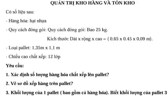 QUẢN TRỊ KHO HÀNG VÀ TỔN KHO
Có số liệu sau:
- Hàng hóa: hạt nhựa
- Quy cách đóng gói:Quy cách đóng gói:Bao 25 kg.
Kích thước Dài x rộng xcao=(0,65times 0.45times 0,09m)
- Loại pallet: 1,35mtimes 1,1m
- Chiều cao chất xếp : 12 lớp
Yêu cầu:
1. Xác định số lượng hàng hóa chất xếp lên pallet?
2. Vẽ sơ đồ xếp hàng trên pallet?
3. Khối lượng của 1 pallet ( bao gồm cả hàng hóa). Biết khối lượng của pallet 3