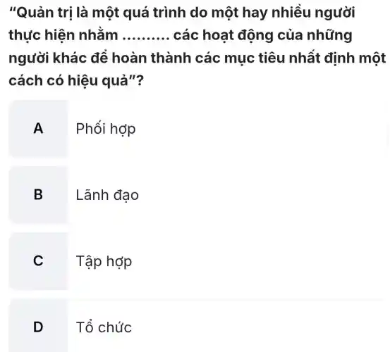 "Quản trị là một quá trình do một hay nhiều người
thực hiện nhằm __ các hoat động của những
người khác để hoàn thành các mục tiêu nhất định một
cách có hiệu quả"?
A. . Phổi hợp
B
Lãnh đạo
C
Tập hợp
D
Tổ chức