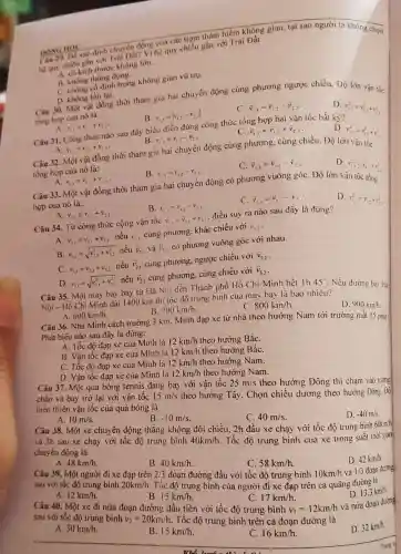 he quy chiếu gắn vii Trái Dất? Vì hệ quy chiều gắn với Trái Đât
A. có kích thước không lớn.
B. khong thong dung.
C. Khong có dinh trong không gian vũ trụ.
nove HOC DONG HOC hiểm không gian, tại sao người ta không chon
D. không tồn tại.
Câu 30. Một vật đồng thời tham gia hai chuyển động cùng phương ngược chiều, Độ lớn vận tốc
tồng hợp của nó là:
A. v_(2x)=v_(1)+v_(2)
D. v_(11)^2=v_(1,2)^2+v_(2,3)^2
v_(1,3)=vert v_(1,2)-v_(2,3)vert 
C. overrightarrow (v)_(1,3)=overrightarrow (v)_(1,2)-overrightarrow (v)_(2)=
Câu 31. Công thức nào sau đây biểu điền đúng công thức tổng hợp hai vận tốc bất kỳ?
A. v_(1,1)=v_(1,2)+v_(2,3)
B. v_(1,2)=v_(12)-v_(2)
C. overrightarrow (v)_(1,3)=overrightarrow (v)_(1,2)+overrightarrow (v)_(2,3)
D. vievity
Câu 32. Một vật đồng thời tham gia hai chuyển động cùng phương. cùng chiều. Độ lớn
v_(1,3)^2=v_(1,2)^2+v_(2,3)^2
tổng hợp của nó là:
v_(13)=v_(12)+v_(23)
B. r_(13)=v_(12)-v_(23)
C. overrightarrow (v)_(1,3)=overrightarrow (v)_(1,2)-overrightarrow (v)_(2,3)
Câu 33. Một vật đồng thời tham gia hai chuyển động có phương vuông góC. Độ lớn vận
v_(1,3)^2=v_(1/2)^2+v_(23)^2
hợp của nó là:
A. v_(1,2)=v_(1,2)+v_(23)
B. r_(1,1)=v_(1,2)-v_(23)
C. overrightarrow (v)_(13)=overrightarrow (v)_(1,2)-overrightarrow (v)_(2,3)
D. v_(1,1)^2=v_(1,2)^2+v_(23)^2
Câu 34. Từ công thức cộng vận tốc overrightarrow (v)_(1,3)=overrightarrow (v)_(2,1)+overrightarrow (v)_(12) điều suy ra nào sau đây là đúng?
A. v_(11)=v_(21)+v_(12) nếu v_(2,1) cùng phương, khác chiều với v_(2,2)
B. v_(2,1)=sqrt (v_(2,1)^2+v_(1,2)^2) nếu bar (v)_(2.1) và bar (v)_(12) có phương vuông góc với nhau.
C. v_(1,1)=v_(2,1)+v_(12) nếu overrightarrow (v)_(2,1) cùng phương, ngược chiều với overrightarrow (v)_(3,2)
D. v_(1,1)=sqrt (v_(2,1)^2+v_(1,2)^2) nếu overrightarrow (v)_(21) cùng phương, cùng chiều với overrightarrow (v)_(3,2)
Câu 35. Một máy bay bay từ Hà Nội dễn Thành phố Hồ Chí Minh hết Ih 45^circ 
Nếu đường ba; Hà
Nội - Hổ Chi Minh dài 1400 km thi lốc độ trung bình cua máy bay là bao nhiêu?
C. 800km/h.
600km/h.
B. 700km/h.
D. 900km/h.
Câu 36. Nhà Minh cách trường 3 km. Minh đạp xe từ nhà theo hướng Nam tới trường mất 15 phút.
Phát biểu nào sau đây là đúng:
A. Tốc độ đạp xe của Minh là 12km/h theo hướng BắC.
B. Vận tốc đạp xe của Minh là 12km/h theo hướng BắC.
C. Tốc độ đạp xe của Minh là 12km/h theo hướng Nam.
D. Vận tốc đạp xe của Minh là 12km/h theo hướng Nam.
Câu 37. Một quả bóng tennis đang bay với vận tốc
25m/s
theo hướng Đông thì chạm vào tường chắn và bay trở lại với vận tốc 15m/s
theo hướng Tây. Chọn chiều dương theo hướng Đông. Độ biến thiên vận tốc của quả bóng là
A. 10m/s.
B. -10m/s
C. 40m/s
Câu 38. Một xe chuyển động thẳng không đối chiều, 2h đầu xe chạy với tốc độ trung bình 60km/h
và 3h sau xe chạy với tốc độ trung binh
40km/h
Tốc độ trung bình của xe trong suốt thời gian chuyến động là
D. -40m/s.
A. 48km/h.
B. 40km/h.
đoạn đường đầu với tốc độ trung bình
C. 58km/h
Câu 39. Một người đi xe đạp trên
2/3
10km/h và 1/3 đoạn đường
sau với tốc độ trung binh
20km/h.
Tốc độ trung bình của người đi xe đạp trên cả quãng đường là
D. 42km/h.
A. 12km/h.
B. 15km/h.
sau với tốc độ đầu tiên với tốc độ trung bình
C. 17km/h.
trung bình
v_(2)=20km/h
Tốc độ trung bình trên cả đoạn đường là
dot (v)_(1)=12km/h và nửa đoạn đường
D. 13,3km/h.
A. 30km/h.
B. 15km/h.
C. 16km/h.
D. 32km/h.