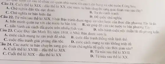 . Quy định cơ câu tô chức cơ quan nhà nước tối cao Liên bang và các nước Cộng hòa
Câu 21. Cuối thế ki XIX - dầu thế ki XX, các nước tư bản chuy ên sang giai đoạn nào sau đây?
A. Chủ nghĩa dân tộc cực đoan
C. Chủ nghĩa tư bản hiện đại.
B. Tự do cạnh tranh
D. Đế quốc chủ nghĩa.
Câu 22. Từ nửa sau thế kỉ XIX , Nhật Bản tránh được nguy cơ xâm lược của thực dân phương Tây là do
A. liên minh quân sự với các nước tư bản lớn. B . sự giúp đỡ của các nước tư bản phương Tây.
C. tiến hành cải cách dất nước trên nhiều lĩnh vựC.
D. tiến hành cuộc nội chiến lật đổ phong kiến
Câu 23. Cuộc Duy tân Minh Trị nǎm 1868, ở Nhật Bản được xem là
A. cuộc cách mạng tư sản triệt đế nhất.
C. cuộc đấu tranh giải phóng dân tộC.
B. cuộc đấu tranh thống nhất lãnh thổ
D. cuộc cách mạng tư sản không triệt để
Câu 24. Các nước tư bản chuyển sang giai đoạn chủ nghĩa đế quốc vào thời gian nào?
A. Cuối thế kỉ XVIII - đầu thế kỉ XIX
B. Từ nửa sau thế kỉ XVII
C. Cuối thế kỉ XIX - đầu thế ki XX.
D. Từ nửa sau thế kỉ XX