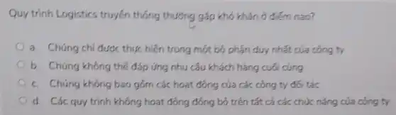 Quy trinh Logistics truyền thống thường gặp khó khǎn ở điểm nào?
a. Chúng chi được thực hiện trong một bộ phân duy nhất của công ty
b. Chúng không thể đáp ứng nhu cấu khách hàng cuối cùng
c. Chúng không bao gồm các hoạt động của các công ty đói tác
d. Các quy trinh không hoạt động đông bộ trên tất cả các chức nǎng của công ty