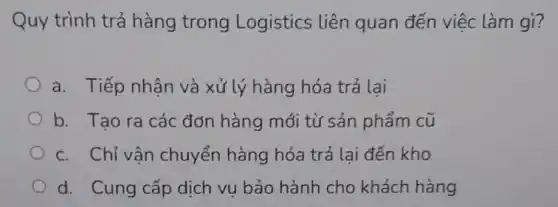 Quy trình trả hàng trong Logistics liên quan đến việc làm gì?
a. Tiếp nhân và xử lý hàng hóa trả lai
b. Tao ra các đơn hàng mới từ sản phẩm cũ
c. Chỉ vân chuyển hàng hóa trả lai đến kho
d. Cung cấp dịch vu bảo hành cho khách hàng