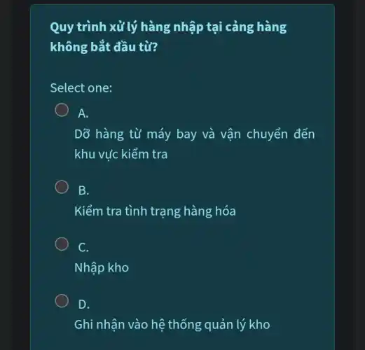 Quy trình xử lý hàng nhập tại cảng hàng
không bắt đầu từ?
Select one:
A.
Dỡ hàng từ máy bay và vận chuyển đến
khu vức kiểm tra
B.
Kiểm tra tình trạng hàng hóa
C.
Nhập kho
D.
Ghi nhận vào hệ thống quản lý kho