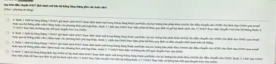 Quythh dilu chuyin KHUT định danh mới trên hệ thống hàng thông gồm các but nào?
(Chon 1 phueng in ding)
A. Butic 1: Dinh kỳ hàng tháng Trong giri danh sách NAIT dupe dinh danh md trong tháng đang thuộc portfolio của lực lượng bán phân khúc NHCN cần điều chuyển cho VCRO cho lãnh đạo DVKD qua emal
hake qua he thing phin mim obiee hole các phương thức phù hợp kháC. Bukic 2 Linh dao DVKD thực hiện phân bố theo quy định và giá lại danh sách cho TT KHUT thup hiện chuyển Port trên hệ thống Bước 3:
và thông báo kã quả chuyển Port cho DVKD
B. Buck 1: Dinh kỳ hàng tháng TIOANT giả danh sách NHII được định danh mà trong thẳng đang thuộc portfolio của lực lưng bán phân khúc NHCN cần điều chuyển cho VCRO cho lãnh đạo DVKD qua email
hole qua he thing phin mèm obiee hole các phương thức phù hợp kháC. Bước 2 Linh dao DWND thực hiện phân bố theo quy định và điều chuyển định danh trên hệ thống
C. Bucic 1: Dinh kỳ hàng tháng TTOO AT giri danh sách KHUT được định danh mới trong tháng đang thuộc portfolo của lực lượng bán phân khúc NHCN cần điều chuyển cho VCRO cho lãnh đạo DVKD qua email
hosc qua he thing phin mim obiee hole các phương thức phù hợp kháC. Buke 2 TT KHUT thực hiện và thông báo kiệ quả chuyển Port cho DVKD
D. Buk 1: Dinh kỳ hàng tháng lãnh đạo DVND sẽ lấy danh sách khuT duge định danh mới trong tháng đang thuộc portfolio của lực lượng bán phân khúc kHCN cần điều chuyển cho VCRQ Butic 2 Linh dao DVKD
thechien phin bó theo quy định và giả lại danh sách choTT NHUT thực hiện chuyển Port trên hệ thống Bước 3:TI KHUT thực hiện và thông báo kết quả chuyển Port cho DVKD