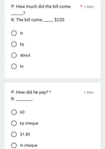 __ ?
R: The bill came __ 220
in
by
about
to
P: How did he pay?
R: __
60
by cheque
 1.80
in cheque
P: How much did the bill come điểm
1 điểm