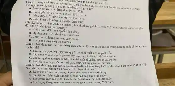 r mang quân Đông minh không điều kiện.
Câu 21. Trong thời gian tồn tại của trật tự thế giới hai cực, hai phe sự kiện nào sau đây của Việt Nam
không chịu sự tác động của xu thế hoà hoãn Đông -Tây?
A. Đàm phán và kí kết Hiệp định Pa-ri (1973).
B. Giải quyết vấn đề Cam-pu-chia (1989-1991)
C. Công cuộc Đồi mới đất nước (từ nǎm 1986)
D. Cuộc Tổng tiến công và nổi dậy Xuân 1975.
Câu 22. Ngay sau khi Cách mạng tháng Tám thành công (1945) nước Việt Nam Dân chủ Cộng hoà phải
đối phó với khó khǎn nào sau đây?
A. Nhiều quân đội nước ngoài chiếm đóng.
B. Mỹ đưa quân viễn chinh vào miền Nam.
C. Chưa có lực lượng vũ trang cách mạng.
D. Mỹ tǎng cường viện trợ cho Pháp.
Câu 23. Nội dung nào sau đây không phải là biểu hiện của xu thế đa cực trong quan hệ quốc tế sau Chiến
tranh lạnh?
A. Bên cạnh Mỹ nhiều trung tâm quyền lực cũng xuất hiện và phát triển.
B. Các công ty xuyên quốc gia của Mỹ vươn ra chị phối nền kinh tê toàn cầu.
C. Các trung tâm tổ chức kinh tế , tài chính quốc tế và khu vực có vai trò lớn.
D. Mỹ vẫn là cường quốc số 1 thế giới, nhưng đã suy giảm so với trướC.
Câu 24. Nội dung nào sau đây là nguyên nhân dẫn tới cuộc Tổng khởi nghĩa tháng Tám nǎm 1945 ở Việt
Nam diễn ra nhanh chóng và ít đổ máu trên phạm vi cả nước?
A. Kẻ thù chính của cách mạng là quân phiệt Nhật Bản đã đầu hàng.
B. Các thế lực phản cách mạng đã bị đánh đồ trên phạm vi cả nướC.
C. Lực lượng cách mạng đã chuẩn bị chu đáo trên các địa bàn toàn quốC.
D. Lực lượng Đồng minh đưa quân đội vào giúp đỡ cách mạng Việt Nam.