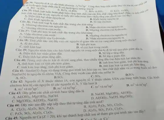 R và hydrogen (hợp chất của R với hydrogen) tương ứng là 1s^22s^22p^3
. Công thức hợp chất oxide ứng với hóa trị cao nhất của
âu 34: Nguyên tố R có cấu hình
A. RO. và RH.
Câu 35: Định luật tuần hoàn phát biểu rằng tính chất của các đơn chất cũng như thành phần và tính chất của
B. R_(2)O_(5) và RH_(3)
D. R_(2)O_(3) và RH_(3)
hợp chất tạo nên từ các nguyên tố biến đổi tuần hoàn theo chiều tǎng của yếu tố nào sau
A. Điện tích hạt nhân nguyên tử.
B. Khối lượng nguyên tử.
C. Bán kính nguyên tử.
D. Số lớp electron.
Câu 36: Tính kim loại là tính chất đặc trưng cho khả nǎng
A. Nhường electron của nguyên tử.
C. Nhường electron của oxide.
B. Nhận electron của nguyên tử.
D. Nhường electron của hydroxide.
Câu 37: Tính phi kim là tính chất đặc trưng cho khả nǎng
A. Nhận electron của oxide.
C. Nhường electron của hydroxide.
B. Nhường electron của nguyên tử.
D. Nhận electron của nguyên tử.
Câu 38: Tính chất nào sau đây của các nguyên tố giảm dần từ trái sang phải trong một chu kì?
A. độ âm điện.
B. tính phi kim.
C. tính kim loại.
D. số oxi hoá trong oxide.
Câu 39: Nguyên nhân làm cho bán kính nguyên tử trong một chu kì đi từ trái qua phải giảm dần là
A. Điện tích hạt nhân giảm dần.
B. Số lớp e tǎng dần.
C. Điện tích hạt nhân tǎng dần.
D. Số lớp e giảm dần.
Câu 40: Trong một chu kì khi đi từ trái sang phải , theo chiều tǎng dần của điện tích hạt nhân thì
B. tính kim loại giảm, tính phi kim tǎng.
A. tính kim loại và tính phi kim giảm.
D. tính kim loại và tính phi kim tǎng.
C. tính kim loại tǎng, tính phi kim giảm.
Câu 41: Sunfur (S)
được sử dụng trong quá trình lưu hóa cao su, làm chất diệt nấm và có trong thuốc nổ đen.
Sunfur (S) là nguyên tố nhóm VIA. Công thức oxide cao nhất của sulfur là
C. SO_(6)
D SO_(4)
A. SO_(2)
B. SO_(3)
Câu 42: Nguyên tố X thuộc nhóm IA, còn nguyên tố Y thuộc nhóm VIIA của bảng tuần hoàn . Cấu hình
electron hóa trị của nguyên tử các nguyên tố X, Y lần lượt là
A. ns^1 và ns^2np^5
B. ns^1 và ns^2np^7
C. ns^1 và ns^2np^3
D. ns^2 và ns^2np^5
Câu 43: Dãy gôm các chất có tính base tǎng dần là
B. NaOH, Mg(OH)_(2),Al(OH)_(3)
A. Al(OH)_(3),Mg(OH)_(2) . NaOH.
C. Mg(OH)_(2),Al(OH)_(3)
. NaOH.
D. Al(OH)_(3) NaOH, Mg(OH)_(2)
Câu 44: Dãy nào sau đây sắp xếp theo thứ tự tǎng dần tính acid?
A Cl_(2)O_(7),Al_(2)O_(3),SO_(3),P_(2)O_(5)
B
Al_(2)O_(3),P_(2)O_(5),SO_(3),Cl_(2)O_(7)
D
Al_(2)O_(3),SO_(3),P_(2)O_(5),Cl_(2)O_(7)
C P_(2)O_(5),SO_(3),Al_(2)O_(3),Cl_(2)O_(7)
Câu 45: Nguyên tử Ca(Z=20)
khi tạo thành hợp chất ion sẽ tham gia quá trình nào sau đây?
Ca+2earrow Ca^2-