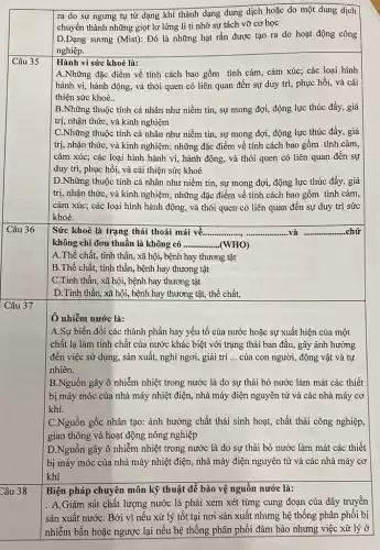 ra do sự ngưng tụ từ dạng khí thành dạng dung dịch hoặc do một dung dịch
chuyển thành những giọt lơ lửng li ti nhờ sự tách vỡ cơ học
D.Dạng sương (Mist):Đó là những hạt rắn được tạo ra do hoạt động công
nghiệp.
Hành vi sức khoẻ là:
A.Những đặc điểm về tính cách bao gồm tình cảm, cảm xúc;các loại hình
hành vi, hành động,và thói quen có liên quan đến sự duy trì, phục hồi,và cải
thiện sức khoẻ..
B.Những thuộc tính cá nhân như niềm tin, sự mong đợi,động lực thúc đầy.giá
trị, nhận thức, và kinh nghiệm
C.Những thuộc tính cá nhân như niềm tin , sự mong đợi, động lực thúc đẩy, giá
trị, nhận thức, và kinh nghiệm; những đặc điểm về tính cách bao gồm tình cảm,
cảm xúc; các loại hình hành vi, hành động, và thói quen có liên quan đến sự
duy trì, phục hồi,và cải thiện sức khoẻ
D.Những thuộc tính cá nhân như niềm tin , sự mong đợi, động lực thúc đẩy, giá
trị, nhận thức, và kinh nghiệm; những đặc điểm về tính cách bao gồm tình cảm,
cảm xúc; các loại hình hành động, và thói quen có liên quan đến sự duy trì sức
khoẻ.
Sức khoẻ là trạng thái thoải mái về...... __
__ ...chứ
không chỉ đơn thuần là không có __ (WHO)
A.Thể chất, tinh thần, xã hội, bệnh hay thương tật
B.Thể chất, tinh thần, bệnh hay thương tật
C.Tinh thần, xã hội, bệnh hay thương tật
D.Tinh thần, xã hội, bệnh hay thương tật, thể chất,
Ô nhiễm nước là:
A.Sự biến đổi các thành phần hay yếu tố của nước hoặc sự xuất hiện của một
chất lạ làm tính chất của nước khác biệt với trạng thái ban đầu, gây ảnh hưởng
đến việc sử dụng , sản xuất, nghi ngơi,giải trí __ của con người, động vật và tự
nhiên.
B.Nguồn gây ô nhiễm nhiệt trong nước là do sự thải bỏ nước làm mát các thiết
bị máy móc của nhà máy nhiệt điện,, nhà máy điện nguyên tử và các nhà máy cơ
khí.
C.Nguồn gốc nhân tạo:ảnh hưởng chất thải sinh hoạt, chất thải công nghiệp,
giao thông và hoạt động nông nghiệp
D.Nguồn gây ô nhiễm nhiệt trong nước là do sự thải bỏ nước làm mát các thiết
bị máy móc của nhà máy nhiệt điện., nhà máy điện nguyên tử và các nhà máy cơ
khí
Biện pháp chuyên môn kỹ thuật để bảo vệ nguồn nước là:
. A.Giám sát chất lượng nước là phải xem xét từng cung đoạn của dây truyền
sản xuất nướC. Bởi vì nếu xử lý tốt tại nơi sản xuất nhưng hệ thống phân phối bị
nhiễm bần hoặc ngược lại nếu hệ thống phân phối đảm bảo nhưng việc xử lý ở