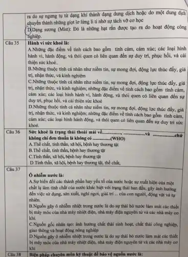 ra do sự ngưng tụ từ dạng khí thành dạng dung dịch hoặc do một dung dịch
chuyển thành những giọt lơ lửng li ti nhờ sự tách vỡ cơ học
(D)Dạng sương (Mist): Đó là những hạt rắn được tạo ra do hoạt động công
nghiệp.
Câu 35
Hành vi sức khoẻ là:
A.Những đặc điểm về tính cách bao gồm tình cảm, cảm xúc;các loại hình
hành vi, hành động , và thói quen có liên quan đến sự duy trì, phục hồi,và cải
thiện sức khoẻ..
| B.Những thuộc tính cá nhân như niềm tin, sự mong đợi,, động lực thúc đẩy , giá
trị, nhận thức, và kinh nghiệm
C.Những thuộc tính cá nhân như niềm tin, sự mong đợi,, động lực thúc đẩy,, giá
trị, nhận thức, và kinh nghiệm; những đặc điểm về tính cách bao gồm tình cảm,
cảm xúc; các loại hình hành vi, hành động, và thói quen có liên quan đến sự
duy trì, phục hồi , và cải thiện sức khoẻ
D.Những thuộc tính cá nhân như niềm tin , sự mong đợi, động lực thúc đẩy, giá
trị, nhận thức, và kinh nghiệm; những đặc điểm về tính cách bao gồm tình cảm,
cảm xúc; các loại hình hành động, và thói quen có liên quan đến sự duy trì sức
khoẻ.
Sức khoẻ là trạng thái thoải mái về ...................................................................... __
__
__ ..chứ
B.Thể chất, tinh thân, bệnh hay thương tật
C.Tinh thần, xã hội, bệnh hay thương tật
D.Tinh thần, xã hội, bệnh hay thương tật, thể chất,
Ô nhiễm nước là:
A.Sự biến đổi các thành phần hay yếu tố của nước hoặc sự xuất hiện của một
chất lạ làm tính chất của nước khác biệt với trạng thái ban đầu, gây ảnh hưởng
đến việc sử dụng,, sản xuất, nghi ngơi,giải trí __ của con người, động vật và tự
nhiên.
B.Nguồn gây ô nhiễm nhiệt trong nước là do sự thải bỏ nước làm mát các thiết
bị máy móc của nhà máy nhiệt điện,nhà máy điện nguyên tử và các nhà máy cơ
khí.
C.Nguồn gốc nhân tạo:ảnh hưởng chất thải sinh hoạt, chất thải công nghiệp,
giao thông và hoạt động nông nghiệp
D.Nguồn gây ô nhiễm nhiệt trong nước là do sự thải bỏ nước làm mát các thiết
bị máy móc của nhà máy nhiệt điện,nhà máy điện nguyên tử và các nhà máy cơ
khí
Biện pháp chuyên môn kỹ thuật để bảo vệ nguồn nước là: