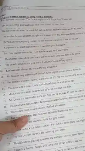 rcises:
abine each pair of sentences Pamorelative pronouns:
We visited the monument. The famous engineer built it more than 50 years ago.
__
A typhoon is a violent tropical storm. It can cause great destruction.
Mr. Tuan teaches us chemistry. His friends are also my friends' father.
__
__
__
__
__
to the
This is the simple house. Uncle Ho had lived there for a long time
__
14. Mrs Lien is very smart. I met the son of her on the stage last night.
__
__
16. Children like to eat ice-cream. It can cause toothache if they have too much
__
17. Thu wants to drink some medicine She had a headache.
__
18. Lan went home Her child was seriously ill after the rain.
__
y tall and thin. He is our gym master.
__
...... in black is a famous writer. You met her at the party last night
__
21. The little boy lost his way. He is crying over there.
__
22. The children are playing soccer in the stadium. Do you know them?
__
Easter is a festival. People will have a lot of fun in this occasion.
__
-Dan's works are widely re