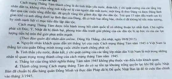 re đoạn từ liệu
Cách mạng Tháng Tám thành công là do tinh thần yêu nước , đoàn kết, ý chí quật cường của các tầng lớp
nhân dân ta, không chịu sống mãi kiếp nô lệ của người dân mất nước; một lòng đi theo Đảng và được Đảng lãnh
đạo qua các cuộc tổng diễn tập, đã quyết vùng lên giành độc lập cho dân tộc. Trải qua 15 nǎm đấu tranh cực kỳ
gian khổ và anh dũng dưới sự lãnh đạo của Đảng, đã có biết bao đồng bào, chiến sĩ đã không hề tiếc máu xương,
hy sinh oanh liệt vì mục tiêu độc lập dân tộc.
Cách mạng Tháng Tám được tiến hành trong bối cảnh quốc tế có những thuận lợi nhất định. Chủ nghĩa
phát xít Đức. Ý , Nhật đã bị đánh bại, phong trào đấu tranh giải phóng của các dân tộc bị áp bức và của các lực
lượng tiến bộ trên thế giới phát triển mạnh.
(Theo Báo quân đội nhân dân online, Dũng Hà Thắng, chủ nhật.ngày 09/8/2015)
a. Nguyên nhân khách quan dẫn tới thắng lợi của cuộc Cách mạng tháng Tám nǎm 1945acute (o) Việt Nam là
thắng lợi của quân Đồng minh trong cuộc chiến tranh chống phát xít.
b. Tinh thần yêu nước, đoàn kết, ý chí quật cường của các tầng lớp nhân dân Việt Nam là một trong những
nhân tố quan trọng trong thành công của cách mạng tháng Tám nǎm 1945.
c. Thắng lợi của tổng khởi nghĩa tháng Tám nǎm 1945 không phụ thuộc vào điều kiện khách quan.
d. Thành công trong Cách mạng tháng Tám do có sự tồn tại khoảng trống quyền lực khi Đế quốc Nhật
Bản đã chuẩn bị đầu hàng quân Đồng Minh và thực dân Pháp đã bị Đế quốc Nhật Bản lật đồ từ cuộc đảo chính
vào tháng 3/1945