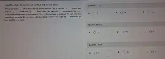 Read the article. Choose the best word A.Bor C for each space.
Every spring (1) __ children go skiing, so my wife and I go to Paris on (2) __ holiday. We
stay in (3) __ hotel near (4) __ River Seine. We have (5) __ breakfast in (6) __
hotel, but we have lunch in a restaurant __ French food is delicious!We walk a lot but
sometimes we go by (8) __ taxi. After four days we don't want to go (9) __ home and go
back to (10) __ work.
Question 11: (1) __ 11:(1)
A	B	an	C	the
Question 12: (2) __
A a	B	the	C
Question 13: (3) __
A	B	the	C