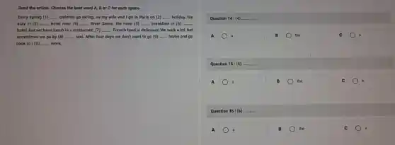 Read the article. Choose the best word A,Bor C for each space.
Every spring (1) __ children go skiling, so my wife and I go to Paris on (2) __ holiday. We
stay in (3) __ hotel near (4) __ River Seine, We have (5) __ breakfast in (6) __
hotel, but we have lunch in a restaurant.(7) __ French food is delicious!We walk a lot,but
sometimes wo go by (B) __ taxi. After four days we don't want to go (9) __ home and go
back to (10) __ work.
Question 14: (4). __
A	B the	C
Question 15: (5) __
A	B the	C
Question 16: (6) __
A a	B the	C