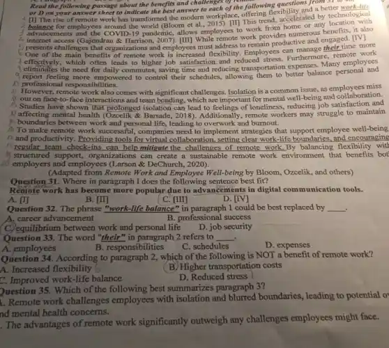 Read about the benefits and challenges of the fo
following passage about the benefits and challenge,or remore ring floxibility and a better is or D on your answer sheet to indicate the best answer to each of the following questions from 31 work-life
4 []] The rise of remote work has transformed the modern workplace This trend accelerated by technological
3 advancements and the COVID-19 pandemic,allows employees to work from home or any
4 internet access (Gajendran & Harrison , 2007). [III] While work provides numerous benefits, it also
presents challenges that organizations and employees must address to remain productive and engaged. [IV]
One of the main benefits of remote work is increased flexibility. Employees can manage their time more
I effectively, which often leads to higher job satisfaction and reduced stress. Furthermore remote work
eliminates the need for daily commutes,saving time and reducing transportation expenses Many employees
y report feeling more empowered to control their schedules, allowing them to better balance personal and
professional responsibilities.
A) However, remote work also comes with significant challenges Isolation is a common issue, as employees miss
a out on face-to-face interactions and team bonding, which are important for mental well-being and collaboration.
Studies have shown that prolonged isolation can lead to feelings of loneliness, reducing job satisfaction and
Affecting mental health (Ozcelik &Barsade, 2018)Additionally, remote workers may struggle to maintain
boundaries between work and personal life , leading to overwork and burnout.
To make remote work successful, companies need to implement strategies that employee well-being
17 and productivity . Providing tools for virtual collaboration , setting clear work-life boundaries, and encouraging
regular team check -ins can help mitigate the challenges of remote work.By balancing flexibility with
structured support,organizations can create a sustainable remote work environment that benefits bot
employers and employees (Larson &DeChurch, 2020).
(Adapted from Remote Work and Employee Well-being by Bloom , Ozcelik, and others)
Question 31. Where in paragraph I does the following sentence best fit?
Remote work has become more popular due to advancements in digital communication tools.
A. [1]
B. [II]
C. [III]
D. [IV]
Question 32. The phrase "work-life balance" in paragraph 1 could be best replaced by __
A. career advancement
B. professional success
C. equilibrium between I work and personal life
D. job security
Question 33. The word "their" in paragraph 2 refers to __
A. employees
B. responsibilities
C. schedules
D. expenses
Question 34 . According to paragraph 2, which of the following is NOT a benefit of remote work?
A. Increased flexibility (
(B) Higher transportation costs
C. Improved work-life balance
D. Reduced stress
Question 35. Which of the following best summarizes paragraph 3?
1. Remote work challenges employees with isolation and blurred boundaries, leading to potential o
nd mental health concerns.
The advantages of remote work significantly outweigh any challenges employees might face.