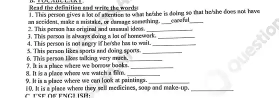 Read the definition and write the words:
1. This person gives a lot of attention to what he/she is doing so that he/she does not have
an accident, make a mistake, or damage something. __ careful __
2. This person has original and unusual ideas. __
3. This person is always doing a lot of homework. __
4. This person is not angry if he/she has to wait. __
5. This person likes sports and doing sports. __
6. This person likes talking very much. __
7. It is a place where we borrow books. __
8. It is a place where we watch a film. __
9. It is a place where we can look at paintings. __
10. It is a place where they sell medicines, soap and make-up. __
C I'SF OF FNGLISH: