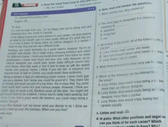 a. Read the email from Lizzy to Jess and choo
1. My new school
New mesage
To: JessicaHT@chatbox.com
Subject: RE
Hi Jess
It's nice to hear from you. I'm so happy that you're doing well and
enjoying your new home in Canada.
I'd be happy to give you some advice on your career. I've been looking
at what to do myself, and it's been pretty difficult. It's great that you
narrowed it down to being either an interior designer or a banker. I
have to say, they are two very different jobs.
Anyway, you could definitely be a great interior designer. You're so
creative and artistiC. You'd really enjoy choosing furniture and colors
for different rooms. I think you could even work from home for some
businesses. I know how much you love your sofa. However, as an
interior designer, you could have some really difficult clients who
don't know what they want or find it hard to keep up with the newest
trends and popular styles.I think if you did lots of research and
learned how to talk to clients, you could avoid those problems.
Being a banker is also an interesting career choice. I never really saw
you as a banker,but I know you could be great at it. They make lots
of money and work as part of a big team. You'd enjoy that You could
even work with some rich and famous people However, I think you
might have to work a lot. Bankers work all the time. You might not
get much time to be creative. I know you're really hard-working, but
think if you find a good work-life balance, you could enjoy being a
anker, though.
hope this helped. Let me know what you decide to do. I think we
hould meet up over the holidays. When are you free?
eak soon,
zy
2. I need some advice
b. Now, read and answer the questions.
1. What country has Jess moved to?
__
2
word saw in
meaning to
__
A watched
B. imagined
C. cut
3. According to the email, all of the following are th
EXCEPT
__
knows what
B. Jess has thought about what career sile want
C. Lizzy thinks Jess is artistic
C
4. What three descriptions does Lizzy use for Jess?
__
5. Which of the following can be
the email?
A. Lizzy thinks Jess would enjoy being a b. ker
more than an interior designer.
B. Lizzy thinks Jess would enjoy being an i terio
designer more than a banker.
C. Lizzy thinks Jess would enjoy having bot.
careers equally.
C. Listen and read
d. In pairs: What other positives and negat ve
can you think of for each career? Which
profor to have? Why?