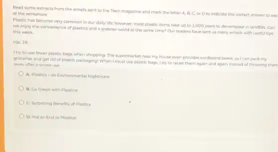 Read some extracts from the emails sent to the Teen magazine and mark the letter A.B, C, or D to indicate the correct answer to eac
of the sentences
Plastic has become very common in our daily life; however, most plastic items take up to 1,000 years to decompose in landfills. Can
we enjoy the convenience of plastics and a greener world at the same time? Our readers have sent us many emails with useful tips
this week.
Hai, 18
I try to use fewer plastic bags when shopping The supermarket near my house even provides cardboard boxes, so I can pack my
groceries and get rid of plastic packaging! When must use plastic bags I try to reuse them again and again instead of throwing them
awav after a single use
A. Plastics-an Environmental Nightmare
B. Go Green with Plastics!
C. Surprising Benefits of Plastics
D. Putan End to Plastics!